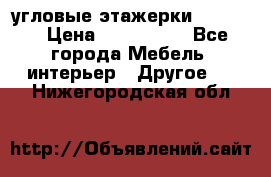 угловые этажерки700-1400 › Цена ­ 700-1400 - Все города Мебель, интерьер » Другое   . Нижегородская обл.